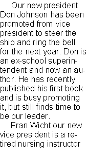 Text Box:      Our new president Don Johnson has been promoted from vice president to steer the ship and ring the bell for the next year. Don is an ex-school superintendent and now an author. He has recently published his first book and is busy promoting it, but still finds time to be our leader.     Fran Wicht our new vice president is a retired nursing instructor 