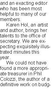 Text Box: and an exacting editor who has been most helpful to many of our members.     Karen Hol, an artist and author, brings her talents to the office of secretary. We are expecting exquisitely illustrated minutes this year.      We could not have found a more appropriate treasurer in Phil Colozzi, the author of a definitive work on budg