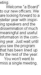 Text Box: eting.       Welcome �a Board� to our new officers. We are looking forward to a stellar year with inspiring speakers and the dissemination of much meaningful and useful information in the coming year. Just wait until you see the program that has been lined up for the rest of the year.    You won�t want to miss a single meeting.