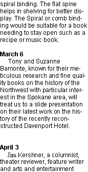 Text Box: spiral binding. The flat spine helps in shelving for better display. The Spiral or comb binding would be suitable for a book needing to stay open such as a recipe or music book.March 6     Tony and Suzanne Bamonte, known for their meticulous research and fine quality books on the history of the Northwest with particular interest in the Spokane area, will treat us to a slide presentation on their latest work on the history of the recently reconstructed Davenport Hotel.April 3      Jim Kershner, a columnist, theater reviewer, feature writer and arts and entertainment 
