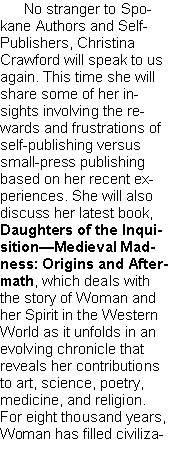 Text Box: No stranger to Spokane Authors and Self-Publishers, Christina Crawford will speak to us again. This time she will share some of her insights involving the rewards and frustrations of self-publishing versus small-press publishing based on her recent experiences. She will also discuss her latest book, Daughters of the Inquisition—Medieval Mad-ness: Origins and Aftermath, which deals with the story of Woman and her Spirit in the Western World as it unfolds in an evolving chronicle that reveals her contributions to art, science, poetry, medicine, and religion. For eight thousand years, Woman has filled civiliza