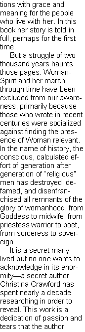 Text Box: tions with grace and meaning for the people who live with her. In this book her story is told in full, perhaps for the first time.
But a struggle of two thousand years haunts those pages. WomanSpirit and her march through time have been excluded from our awareness, primarily because those who wrote in recent centuries were socialized against finding the presence of Woman relevant. In the name of history, the conscious, calculated effort of generation after generation of “religious” men has destroyed, defamed, and disenfranchised all remnants of the glory of womanhood, from Goddess to midwife, from priestess warrior to poet, from sorceress to sovereign.
It is a secret many lived but no one wants to acknowledge in its enormity—a secret author Christina Crawford has spent nearly a decade researching in order to reveal. This work is a dedication of passion and tears that the author
