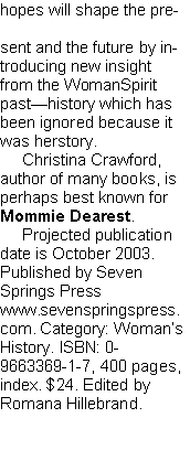 Text Box: hopes will shape the pre-
sent and the future by introducing new insight from the WomanSpirit past—history which has been ignored because it was herstory.
Christina Crawford, author of many books, is perhaps best known for Mommie Dearest.
Projected publication date is October 2003. Published by Seven Springs Press www.sevenspringspress.
com. Category: Woman’s History. ISBN: 0-9663369-1-7, 400 pages, index. $24. Edited by
Romana Hillebrand.