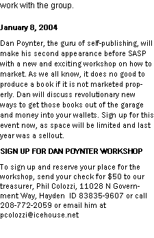 Text Box: work with the group. January 8, 2004Dan Poynter, the guru of self-publishing, will make his second appearance before SASP with a new and exciting workshop on how to market. As we all know, it does no good to produce a book if it is not marketed properly. Dan will discuss revolutionary new ways to get those books out of the garage and money into your wallets. Sign up for this event now, as space will be limited and last year was a sellout.SIGN UP FOR DAN POYNTER WORKSHOPTo sign up and reserve your place for the workshop, send your check for $50 to our treasurer, Phil Colozzi, 11028 N Government Way, Hayden  ID 83835-9607 or call 208-772-2059 or email him at pcolozzi@icehouse.net