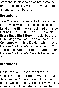 Text Box: story should prove to be of interest to the group and especially to the several flyers among our membership.November 6Jess Walter�s most recent efforts are mystery novels, with Spokane as the setting. Land of the Blind&nbsp;was published by Harper Collins in March 2003. In 1995 he wrote Every Knee Shall Bow, a book about the Ruby Ridge standoff.&nbsp;He co-authored In Contempt with Chris Darden, which was on the New York Time's best seller list for 23 weeks. His Over Tumbled Graves was on the New York Time's "Notable Books" list in 2001.
December 4Co-founder and past present of ASAP, Chuck O'Conner will host always popular �Rhyme-down� presentation of member poetry, which gives participating members a chance to strut their stuff and share their 